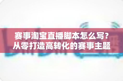 赛事淘宝直播脚本怎么写？从零打造高转化的赛事主题直播全攻略