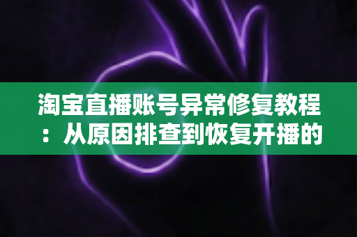 淘宝直播账号异常修复教程：从原因排查到恢复开播的全流程实操指南