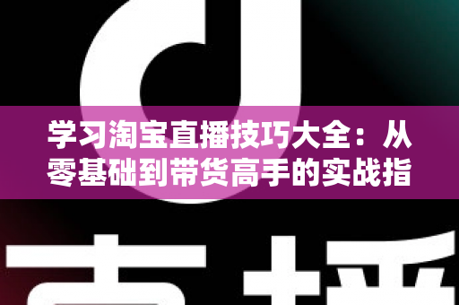 学习淘宝直播技巧大全：从零基础到带货高手的实战指南（2025最新版）