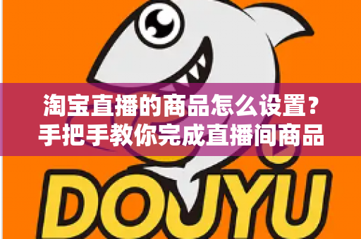 淘宝直播的商品怎么设置?手把手教你完成直播间商品配置,提升带货转化率 淘宝直播的商品怎么设置?手把手教你完成直播间商品配置,提升带货转化率