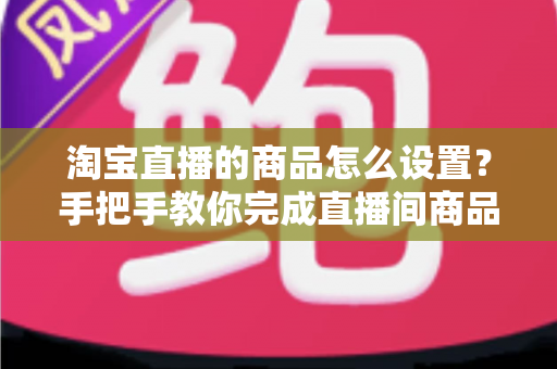 淘宝直播的商品怎么设置?手把手教你完成直播间商品配置,提升带货转化率 淘宝直播的商品怎么设置?手把手教你完成直播间商品配置,提升带货转化率
