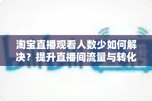 淘宝直播观看人数少如何解决?提升直播间流量与转化的全攻略 淘宝直播观看人数少如何解决?提升直播间流量与转化的全攻略