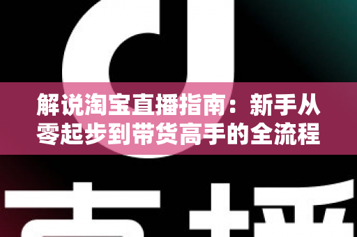 解说淘宝直播指南：新手从零起步到带货高手的全流程实战攻略