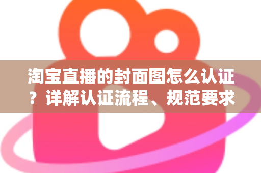 淘宝直播的封面图怎么认证？详解认证流程、规范要求与优化技巧