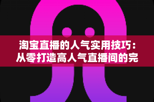 淘宝直播的人气实用技巧：从零打造高人气直播间的完整实战指南