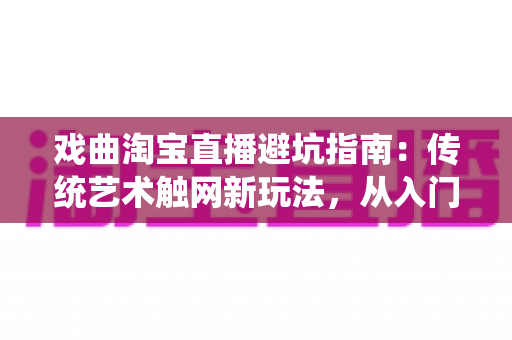 戏曲淘宝直播避坑指南：传统艺术触网新玩法，从入门到精通的实操手册