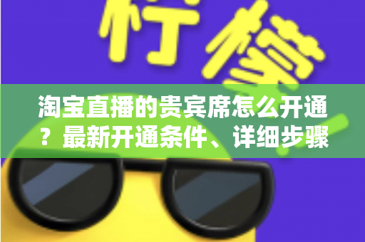 淘宝直播的贵宾席怎么开通？最新开通条件、详细步骤与运营技巧全解析
