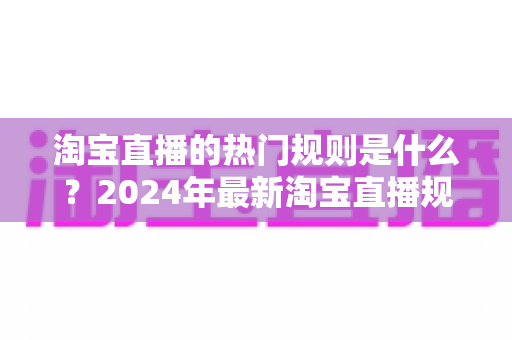 淘宝直播的热门规则是什么?2024年最新淘宝直播规则解读与运营避坑指南 淘宝直播的热门规则是什么?2024年最新淘宝直播规则解读与运营避坑指南