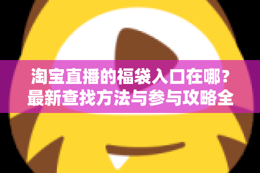 淘宝直播的福袋入口在哪?最新查找方法与参与攻略全解析 淘宝直播的福袋入口在哪?最新查找方法与参与攻略全解析