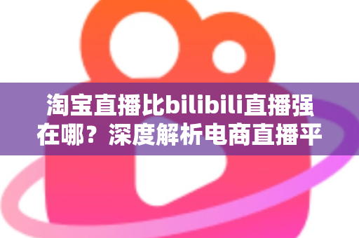淘宝直播比bilibili直播强在哪？深度解析电商直播平台的核心竞争力