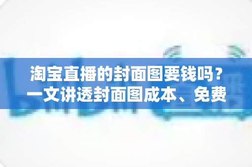淘宝直播的封面图要钱吗？一文讲透封面图成本、免费制作方法与引流技巧
