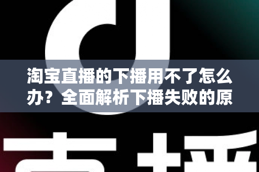 淘宝直播的下播用不了怎么办？全面解析下播失败的原因与解决方案
