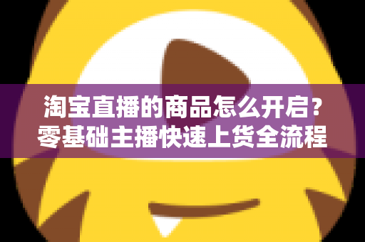 淘宝直播的商品怎么开启？零基础主播快速上货全流程实战指南