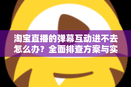 淘宝直播的弹幕互动进不去怎么办？全面排查方案与实用修复技巧助你快速恢复互动体验