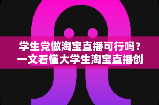 学生党做淘宝直播可行吗?一文看懂大学生淘宝直播创业的机遇、挑战与实操指南 学生党做淘宝直播可行吗?一文看懂大学生淘宝直播创业的机遇、挑战与实操指南