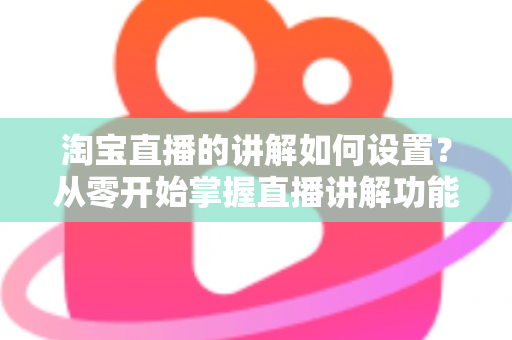 淘宝直播的讲解如何设置？从零开始掌握直播讲解功能完整教程与实操指南