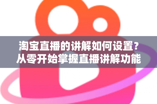 淘宝直播的讲解如何设置？从零开始掌握直播讲解功能完整教程与实操指南