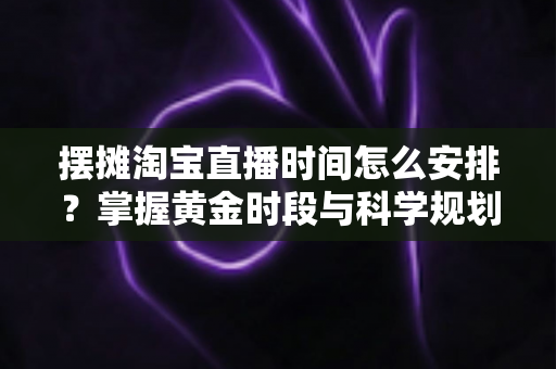 摆摊淘宝直播时间怎么安排？掌握黄金时段与科学规划，让摆摊直播流量翻倍