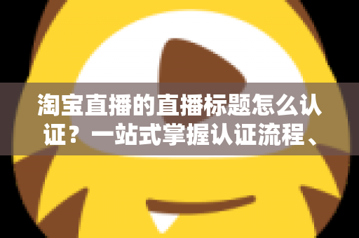 淘宝直播的直播标题怎么认证？一站式掌握认证流程、规则要点与标题优化秘籍