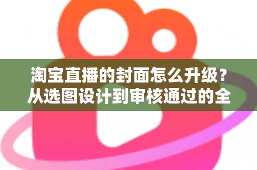 淘宝直播的封面怎么升级？从选图设计到审核通过的全流程优化指南