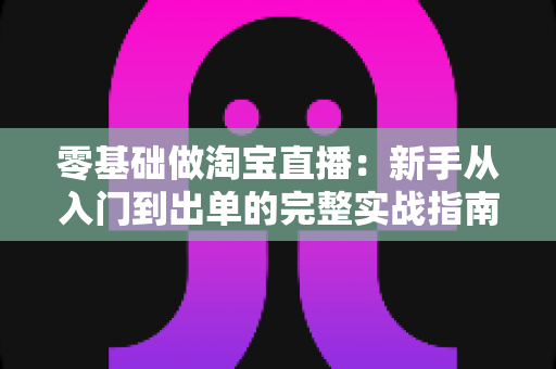 零基础做淘宝直播：新手从入门到出单的完整实战指南