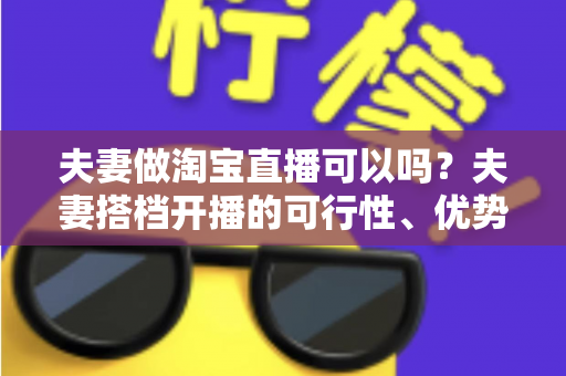 夫妻做淘宝直播可以吗？夫妻搭档开播的可行性、优势与实操指南全面解析