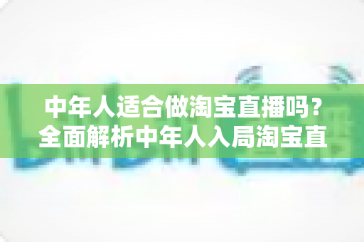 中年人适合做淘宝直播吗？全面解析中年人入局淘宝直播的优势、挑战与实操建议