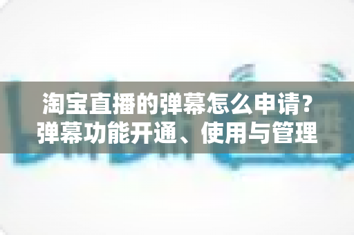 淘宝直播的弹幕怎么申请？弹幕功能开通、使用与管理一站式全攻略