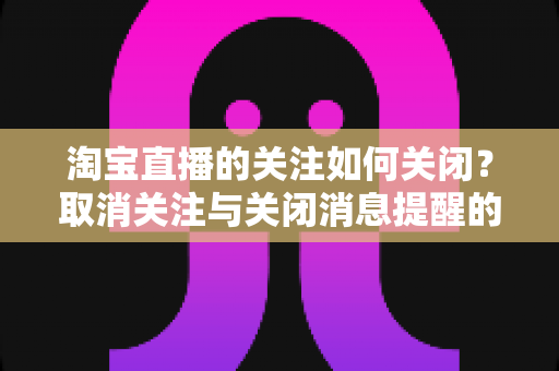 淘宝直播的关注如何关闭？取消关注与关闭消息提醒的完整实用教程