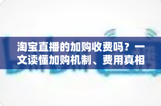 淘宝直播的加购收费吗？一文读懂加购机制、费用真相与运营提升技巧