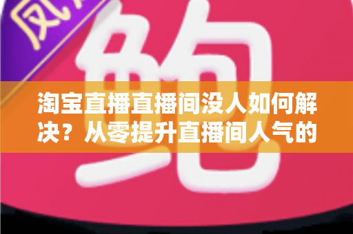 淘宝直播直播间没人如何解决？从零提升直播间人气的完整实战指南