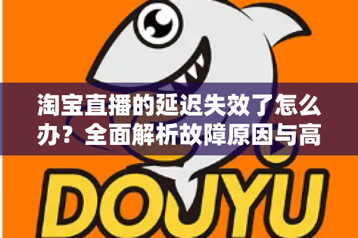 淘宝直播的延迟失效了怎么办?全面解析故障原因与高效解决方案指南 淘宝直播的延迟失效了怎么办?全面解析故障原因与高效解决方案指南