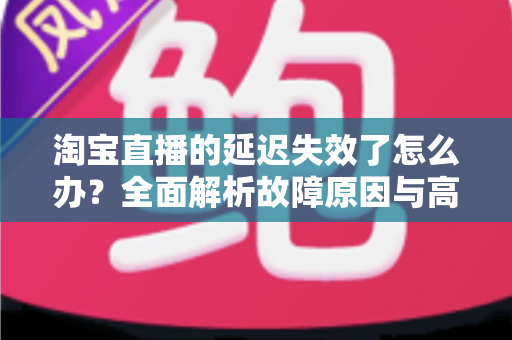 淘宝直播的延迟失效了怎么办?全面解析故障原因与高效解决方案指南 淘宝直播的延迟失效了怎么办?全面解析故障原因与高效解决方案指南