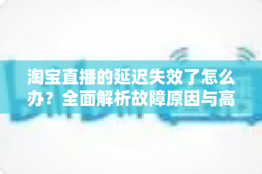 淘宝直播的延迟失效了怎么办？全面解析故障原因与高效解决方案指南
