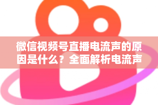 微信视频号直播电流声的原因是什么？全面解析电流声成因与实用解决方案指南