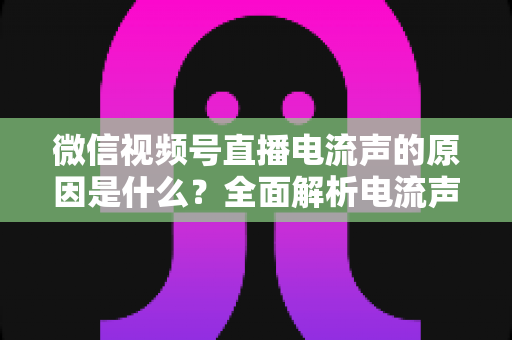 微信视频号直播电流声的原因是什么？全面解析电流声成因与实用解决方案指南