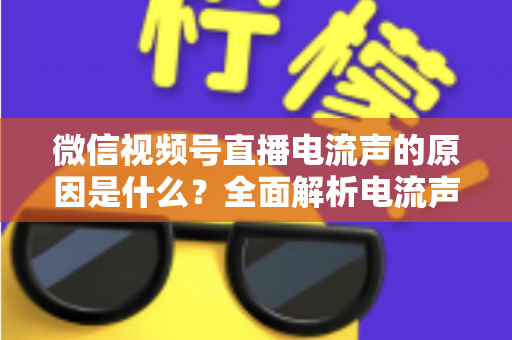 微信视频号直播电流声的原因是什么？全面解析电流声成因与实用解决方案指南