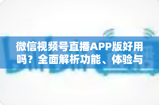 微信视频号直播APP版好用吗？全面解析功能、体验与使用价值