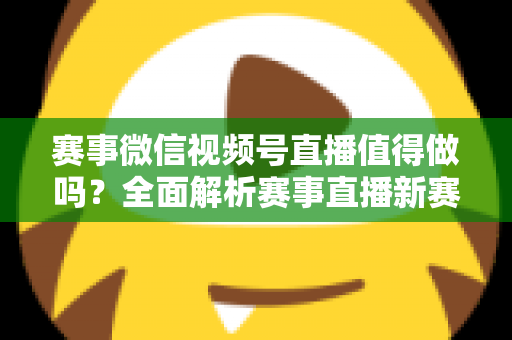 赛事微信视频号直播值得做吗？全面解析赛事直播新赛道的机遇、挑战与实操指南