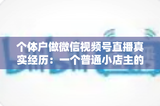 个体户做微信视频号直播真实经历：一个普通小店主的三个月实战全记录与避坑指南