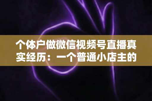 个体户做微信视频号直播真实经历：一个普通小店主的三个月实战全记录与避坑指南