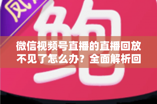 微信视频号直播的直播回放不见了怎么办？全面解析回放丢失原因与找回方法