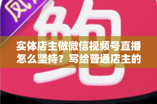 实体店主做微信视频号直播怎么坚持？写给普通店主的落地实操指南