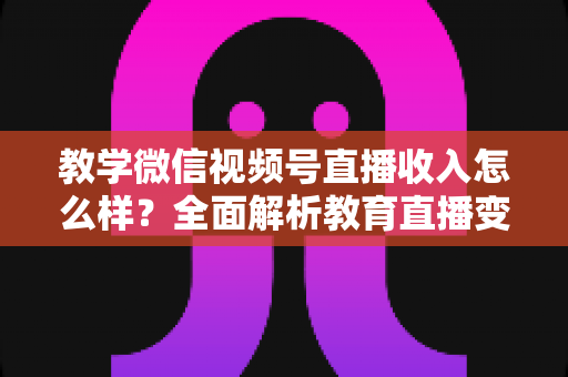 教学微信视频号直播收入怎么样？全面解析教育直播变现潜力与实操指南