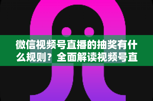 微信视频号直播的抽奖有什么规则？全面解读视频号直播抽奖玩法、参与条件与避坑指南
