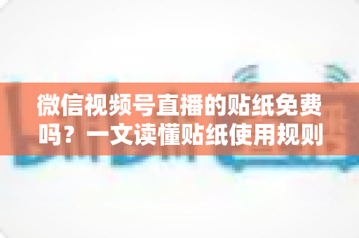 微信视频号直播的贴纸免费吗？一文读懂贴纸使用规则与免费技巧