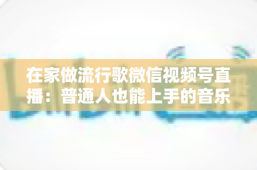 在家做流行歌微信视频号直播：普通人也能上手的音乐副业指南