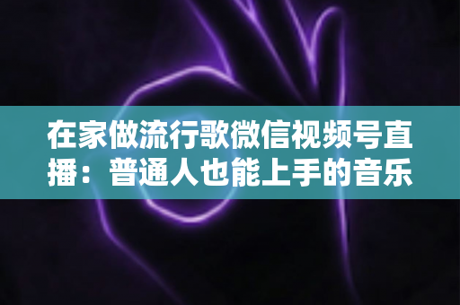 在家做流行歌微信视频号直播：普通人也能上手的音乐副业指南