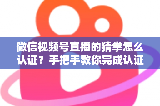 微信视频号直播的猜拳怎么认证？手把手教你完成认证并玩转直播互动