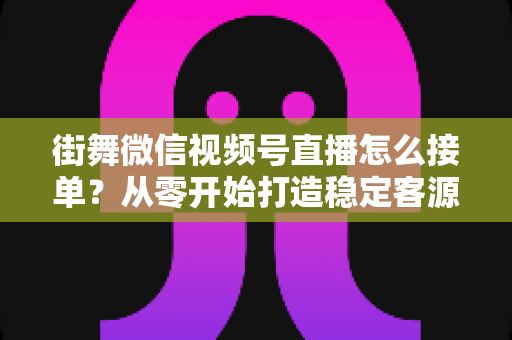 街舞微信视频号直播怎么接单？从零开始打造稳定客源的直播变现实战指南